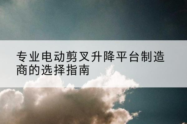 洛南电动剪叉升降平台厂家-专业电动剪叉升降平台制造商的选择指南