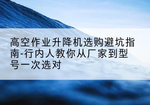 洛南升降平台厂家-高空作业升降机选购避坑指南-行内人教你从厂家到型号一次选对