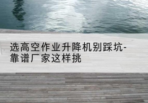 洛南剪叉式升降机厂家-选高空作业升降机别踩坑-靠谱厂家这样挑