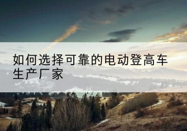 洛南电动登高车厂家-如何选择可靠的电动登高车生产厂家