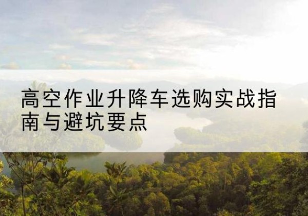 洛南升降车怎么选-高空作业升降车选购实战指南与避坑要点