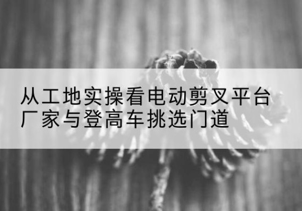 洛南电动剪叉升降平台厂家-从工地实操看电动剪叉平台厂家与登高车挑选门道