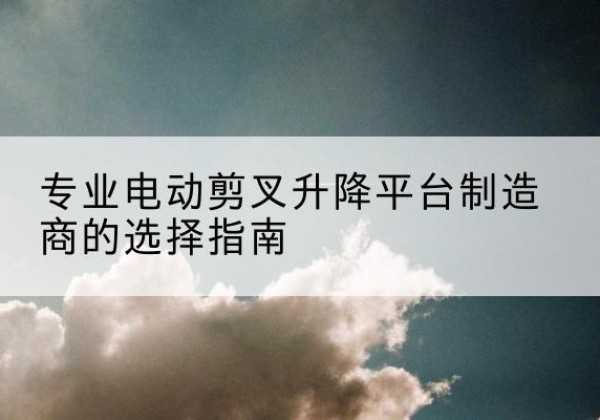 洛南电动剪叉升降平台厂家-专业电动剪叉升降平台制造商的选择指南