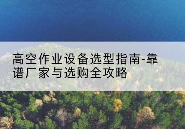 洛南升降车厂家-高空作业设备选型指南-靠谱厂家与选购全攻略
